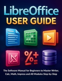 LibreOffice User Guide: The Software Manual for Beginners to Master Writer, Calc, Math, Impress and All Modules Step-by-Step