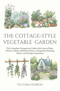 The Cottage-Style Vegetable Garden: The Complete Cottagecore Guide with Layout Plans, Flowers, Herbs, Pollinator Plants, Companion Planting Charts, an