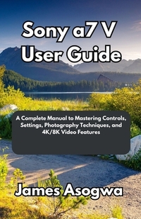 Sony a7 V User Guide: A Complete Manual to Mastering Controls, Settings, Photography Techniques, and 4K/8K Video Features