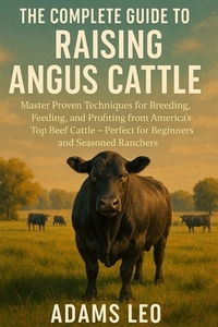 The Complete Guide to Raising Angus Cattle: Master Proven Techniques For Breeding, Feeding, And Profiting From America's Top Beef Cattle - Perfect For