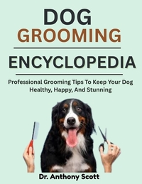 Dog Grooming Encyclopedia: Professional Grooming Tips To Keep Your Dog Healthy, Happy, And Stunning