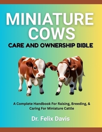 Miniature Cows Care and Ownership Bible: A Complete Handbook For Raising, Breeding, & Caring For Miniature Cattle