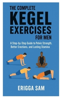 The Complete Kegel Exercises for Men: A step-by-step guide to pelvic strength, better erections and lasting stamina