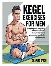 Kegel Exercises for Men: A Complete Guide to Strengthening Male Pelvic Muscles for Improved Sexual Performance, Prostate Health, and Urinary Control