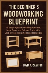 The Beginner's Woodworking Blueprint: 15 Easy Projects for Building Furniture, Home Décor, and Outdoor Crafts with Step-by-Step Instructions and Tool