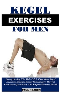 Kegel Exercise for Men: Strengthening The Male Pelvic Floor How Kegel Exercises Enhance Sexual Performance, Prevent Premature Ejaculation, And Support