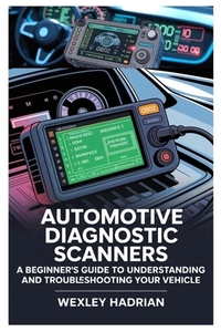 Automotive Diagnostic Scanners: A Beginner's Guide to Understanding and Troubleshooting Your Vehicle: Step-By-Step Instructions for Reading Codes, Dia
