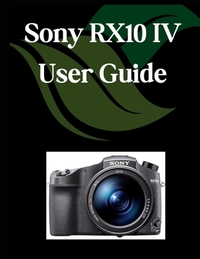 Sony RX10 IV User Guide: A Comprehensive and Detailed Manual for Photographers and Creatives for Beginners and Seniors, Troubleshooting Tips, and Adva