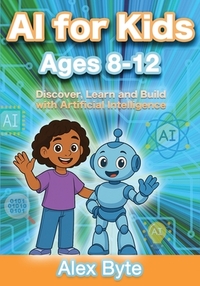 AI for Kids Ages 8-12 Discover, Learn and Build with Artificial Intelligence: A Complete Introduction to Machine Learning, Neural Networks and Future