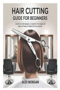 Hair Cutting Guide for Beginners: A Step-by-Step Manual to Master the Basics of Hair Cutting at Home or in the Salon