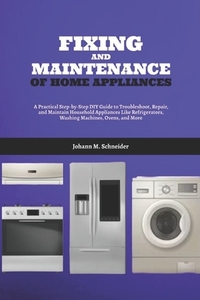Fixing and Maintenance of Home Appliances: A Practical Step-by-Step DIY Guide to Troubleshoot, Repair, and Maintain Household Appliances Like Refriger