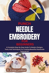 Punch Needle Embroidery for Beginners: A Complete Step-By-Step Guide To Modern Designs, Tools, And Techniques For Creating Beautiful Handmade Textured