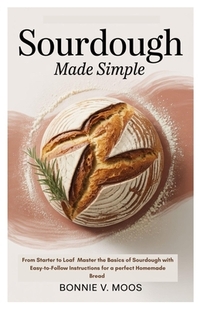 Sourdough Made Simple: From Starter to Loaf Master the Basics of Sourdough with Easy-to-Follow Instructions for a perfect Homemade Bread