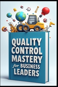 Quality Control Mastery For Business Leaders: Six Sigma Success, Leadership Blueprint, Modern Leader's Guide To Quality, Strategic Quality Leadership