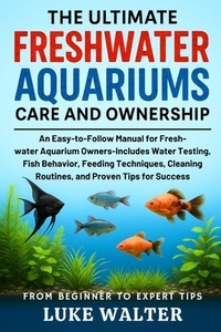 The Ultimate Freshwater Aquariums Care and Ownership: An Easy-to-Follow Manual for Fresh-water Aquarium Owners-Includes Water Testing, Fish Behavior,