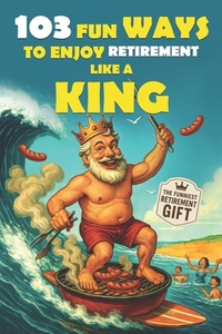 103 Fun Ways to Enjoy Retirement Like a King: A Unique Gift for Men Who Retired from Work, Not from Fun
