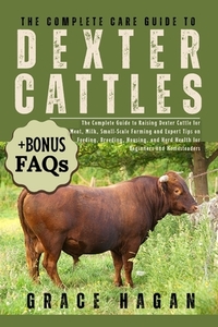The Complete Care Guide to Dexter Cattle: The Complete Guide To Raising Dexter Cattle For Meat, Milk, Small-Scale Farming And Expert Tips On Feeding,