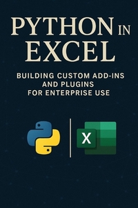 Python in Excel: Building Custom Add-Ins and Plugins for Enterprise Use: Create Enterprise-Grade Excel Add-Ins, Automate Workflows, and Deploy Scalabl