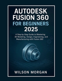 Autodesk Fusion 360 For Beginners 2025: A Step-by-Step Guide to Mastering 3D Modeling, Design, Engineering, and Manufacturing with Fusion 360