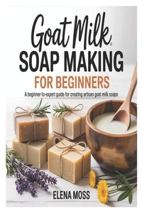 Goat Milk Soap Making for Beginners: A Beginner-to-Expert Guide for Creating Artisan Goat Milk Soaps