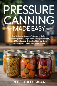 Pressure Canning Made Easy: The Ultimate Beginner's Guide to Safely Preserving Meats, Vegetables, Complete Meals, and More in Jars-Includes Step-by-St
