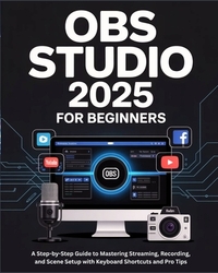 OBS Studio 2025 for Beginners: A Step-by-Step Guide to Mastering Streaming, Recording, and Scene Setup with Keyboard Shortcuts and Pro Tips