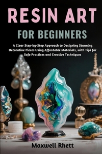 Resin Art for Beginners: A Clear Step-by-Step Approach to Designing Stunning Decorative Pieces Using Affordable Materials, with Tips for Safe Practice
