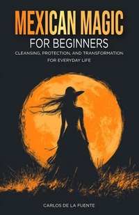 Mexican Magic for Beginners: Cleansing, Protection, and Transformation for Everyday Life