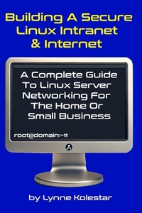 Building a Secure Linux Intranet & Internet: A Guide to Linux Server Networking for the Home or Small Business