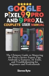 Google Pixel 9, 9 Pro and 9 Pro XL Complete User Manual: The Ultimate Guide to Mastering the Pixel 9 Series, Expert Tips Android 14 Features, AI Tools
