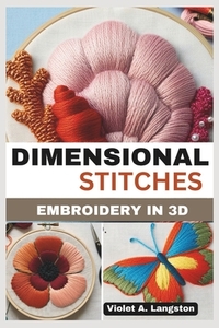 Dimensional Stitches: EMBROIDERY IN 3D: Transform your embroidery skills with 20 projects that guide you through mastering stumpwork, techni