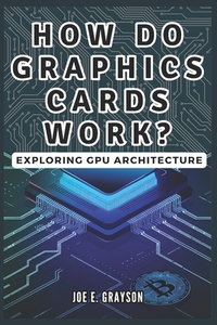 How Do Graphics Cards Work? Exploring GPU Architecture: The Unseen Force Powering Video Games, Bitcoin Mining, and AI Breakthroughs