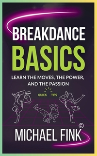 Breakdance Basics: Learn the Moves, the Power, and the Passion: The Ultimate Breakdance Guide with Essential Skills, Techniques, and Performance Tips