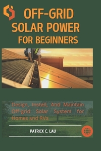 Off-Grid Solar Power For Beginners: Design, Install, And Maintain Off-Grid Solar Systems For Homes And Rvs