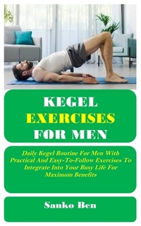 Kegel Exercises for Men: Daily Kegel Routine For Men With Practical And Easy-To-Follow Exercises To Integrate Into Your Busy Life For Maximum Benefits