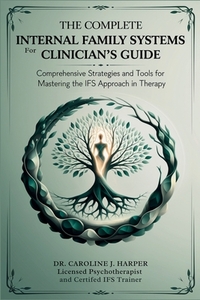 The Complete Internal Family Systems for Clinicians Guide: Comprehensive Strategies and Tools for Mastering the IFS Approach in Therapy