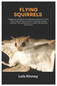 Flying Squirrels: A Beginners Handbook for Raising Flying Squirrel as Pet, with a Step-By-Step Guide for Choosing, Housing, Feeding, Tra