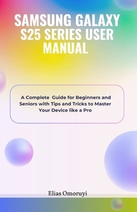 Samsung Galaxy S25 Series User Manual: A Complete Guide for Beginners and Seniors with Tips and Tricks to Master Your Device like a Pro
