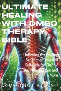 Ultimate Healing With DMSO Therapy Bible: Unlocking the Healing Benefits of Dimethyl Sulfoxide for Chronic Pain, Inflammation and More
