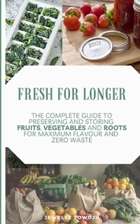 Fresh for Longer: The Complete Guide to Preserving and Storing Fruits, Vegetables, and Roots for Maximum Flavor and Zero Waste