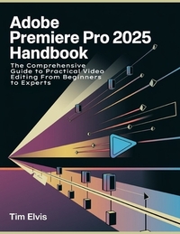 Adobe Premiere Pro 2025 Handbook: The Comprehensive Guide to Practical Video Editing From Beginners to Experts