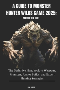 A Guide to Monster Hunter Wilds Game 2025: MASTER THE HUNT: The Definitive Handbook to Weapons, Monsters, Armor Builds, and Expert Hunting Strategies