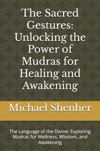 The Sacred Gestures: Unlocking the Power of Mudras for Healing and Awakening: The Language of the Divine: Exploring Mudras for Wellness, Wisdom, and A