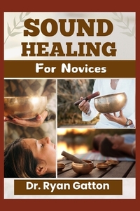 Sound Healing for Novices: Unlocking the Power of Healing Frequencies, Essential Tools, Step-by-Step Sessions, Wellness Benefits, and Strategies for B