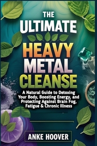 The Ultimate Heavy Metal Cleanse: A Natural Guide to Detoxing Your Body, Boosting Energy, and Protecting Against Brain Fog, Fatigue & Chronic Illness