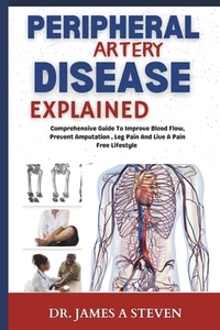 peripheral Artery Disease Explained: Comprehensive Guide To Improve Blood Flow, Prevent Amputation, Leg Pain And Live A Pain Free Lifestyle
