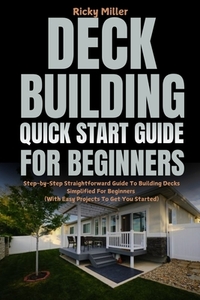 Deck Building Quick Start Guide for Beginners: Step-by-Step Straightforward Guide To Building Decks Simplified For Beginners (With Easy Projects To Ge