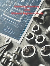 Mastering Plumbing: The Ultimate Beginner's Guide: 1. Learn Essential Skills, Tools, and Techniques for Home & Professional Plumbing