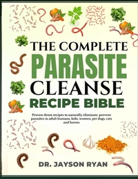 The Complete Parasite Cleanse Bible: Proven Detox Recipes To Naturally Eliminate, Prevent Parasites In Adult Humans, Kids, Women, Pet Dogs, Cats And H