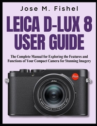 Leica D-Lux 8 User Guide: The Complete Manual for Exploring the Features and Functions of Your Compact Camera for Stunning Imagery